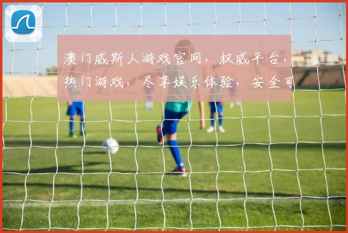澳门威斯人游戏官网，权威平台，热门游戏，尽享娱乐体验，安全可靠，必看攻略