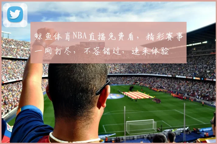 鲸鱼体育NBA直播免费看，精彩赛事一网打尽，不容错过，速来体验