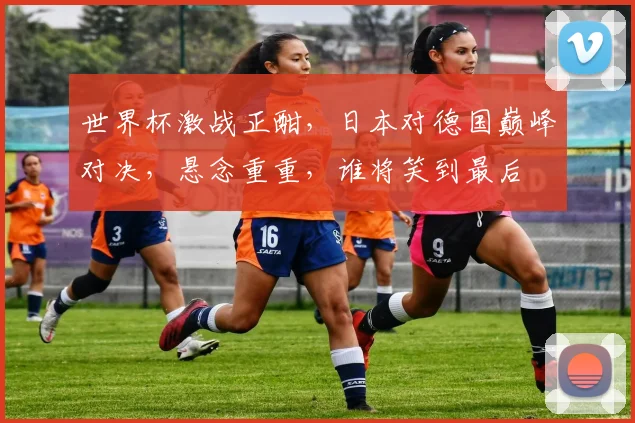 世界杯激战正酣，日本对德国巅峰对决，悬念重重，谁将笑到最后
