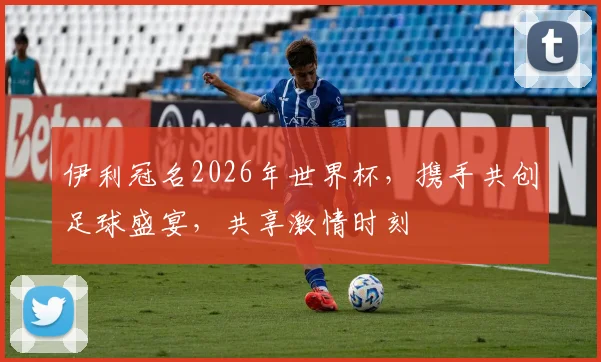伊利冠名2026年世界杯，携手共创足球盛宴，共享激情时刻