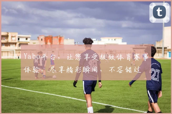 Yabo平台，让您享受极致体育赛事体验，尽享精彩瞬间，不容错过