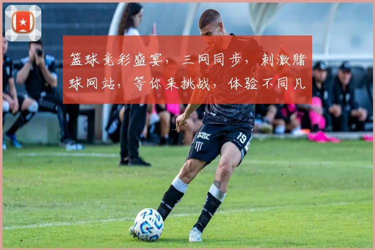 篮球竞彩盛宴，三网同步，刺激赌球网站，等你来挑战，体验不同凡响